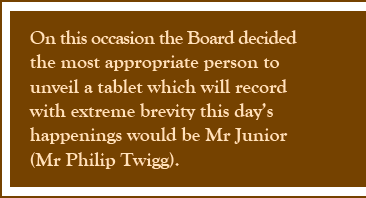 On this occasion the Board decided the most appropriate person to unveil a tablet which will record with extreme brevity this day's happenings would be Mr Junior (Mr Philip Twigg).